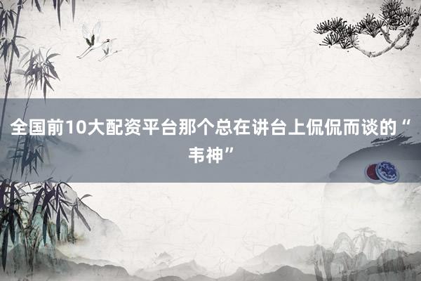 全国前10大配资平台那个总在讲台上侃侃而谈的“韦神”