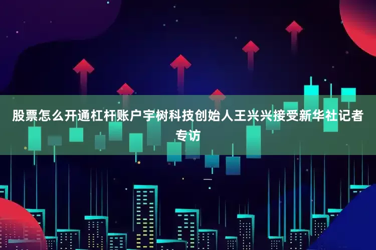 股票怎么开通杠杆账户宇树科技创始人王兴兴接受新华社记者专访