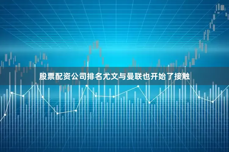 股票配资公司排名尤文与曼联也开始了接触
