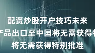 配资炒股开户技巧未来其相关产品出口至中国将无需获得特别批准