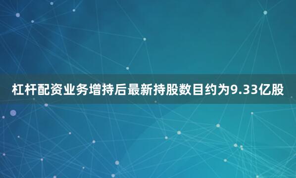 杠杆配资业务增持后最新持股数目约为9.33亿股