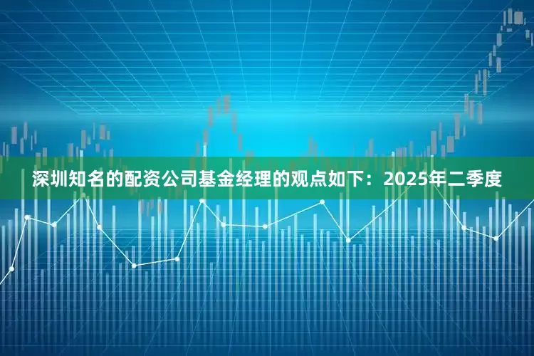 深圳知名的配资公司基金经理的观点如下：2025年二季度
