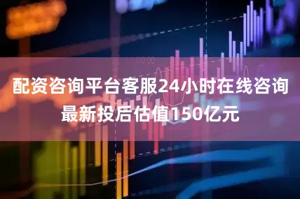 配资咨询平台客服24小时在线咨询最新投后估值150亿元