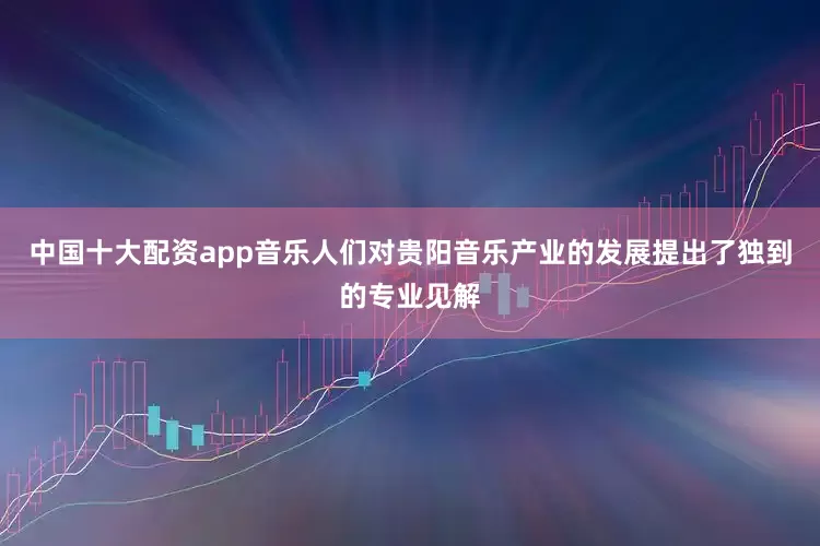 中国十大配资app音乐人们对贵阳音乐产业的发展提出了独到的专业见解
