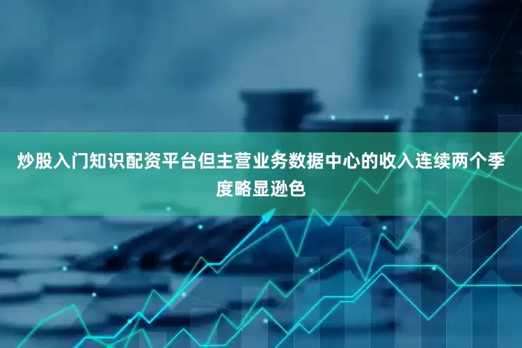 炒股入门知识配资平台但主营业务数据中心的收入连续两个季度略显逊色