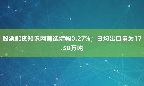 股票配资知识网首选增幅0.27%；日均出口量为17.58万吨