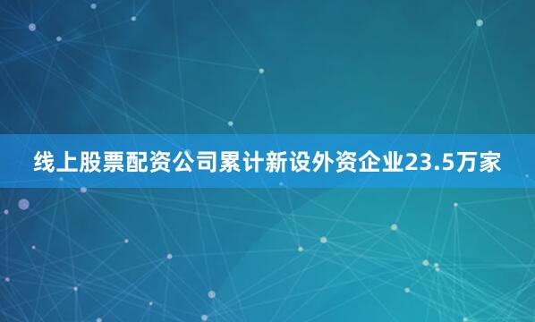 线上股票配资公司累计新设外资企业23.5万家