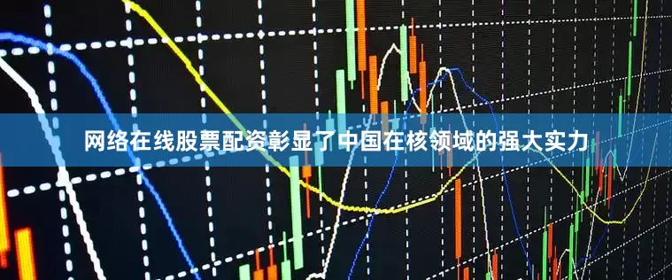 网络在线股票配资彰显了中国在核领域的强大实力