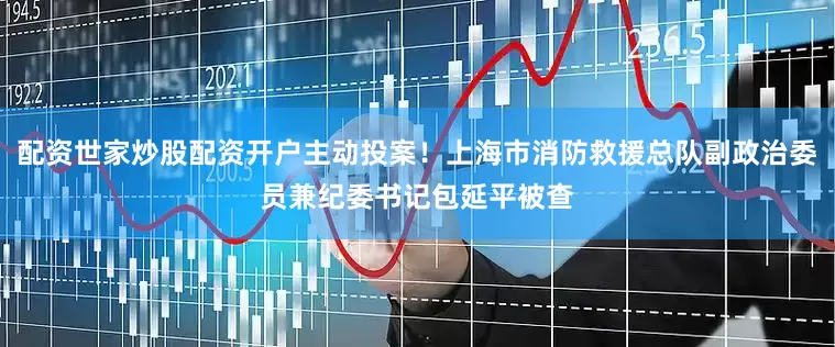 配资世家炒股配资开户主动投案！上海市消防救援总队副政治委员兼纪委书记包延平被查