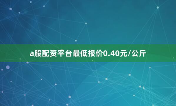 a股配资平台最低报价0.40元/公斤