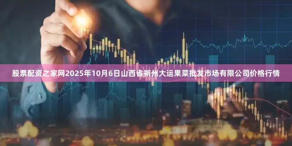 股票配资之家网2025年10月6日山西省朔州大运果菜批发市场有限公司价格行情