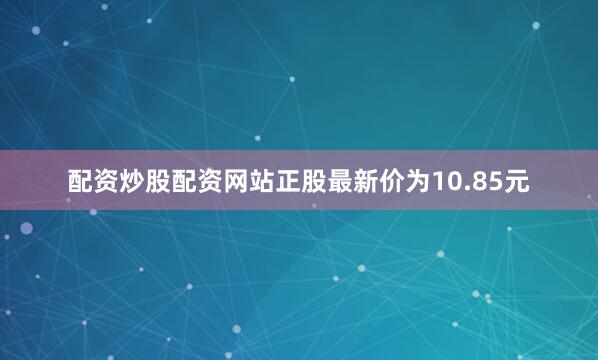 配资炒股配资网站正股最新价为10.85元