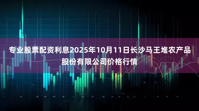 专业股票配资利息2025年10月11日长沙马王堆农产品股份有限公司价格行情