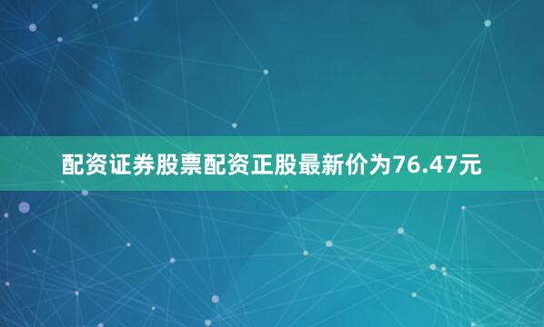 配资证券股票配资正股最新价为76.47元