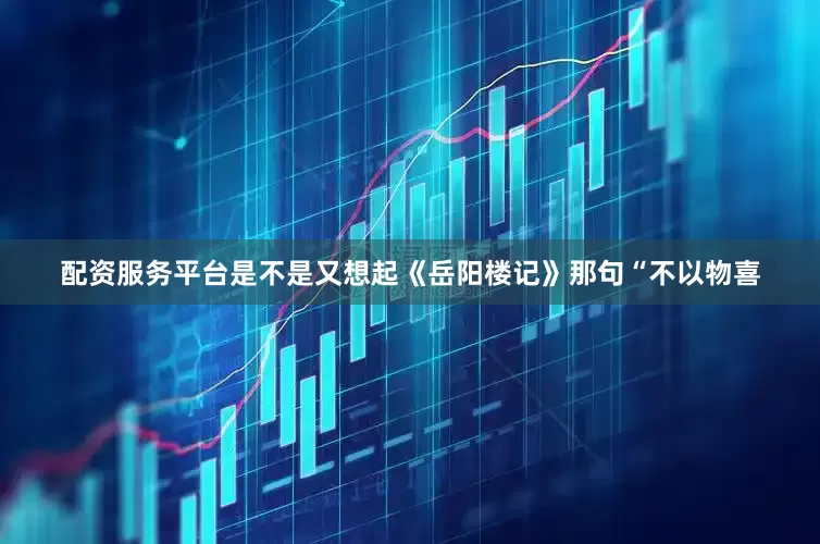 配资服务平台是不是又想起《岳阳楼记》那句“不以物喜