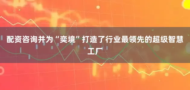 配资咨询并为“奕境”打造了行业最领先的超级智慧工厂